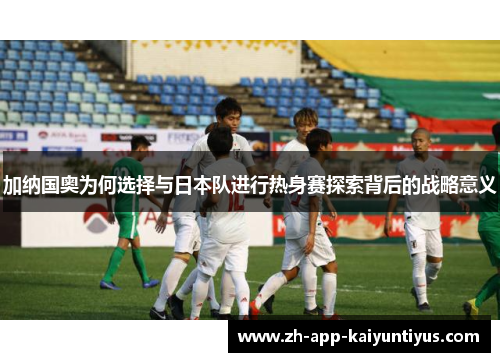 加纳国奥为何选择与日本队进行热身赛探索背后的战略意义