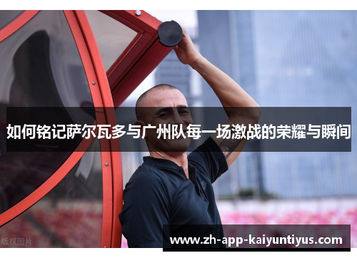 如何铭记萨尔瓦多与广州队每一场激战的荣耀与瞬间