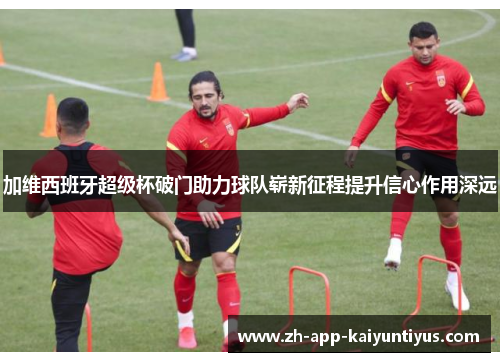 加维西班牙超级杯破门助力球队崭新征程提升信心作用深远