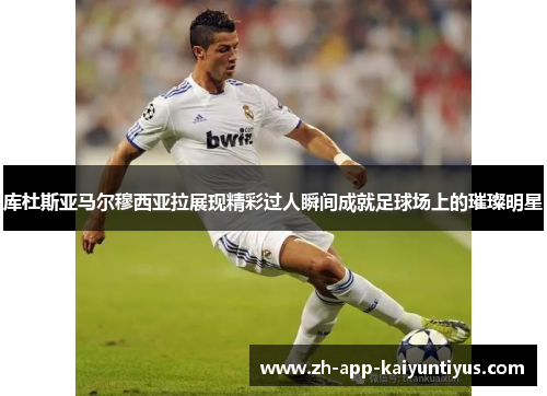 库杜斯亚马尔穆西亚拉展现精彩过人瞬间成就足球场上的璀璨明星