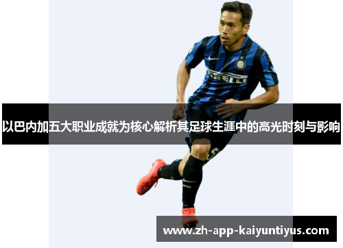以巴内加五大职业成就为核心解析其足球生涯中的高光时刻与影响