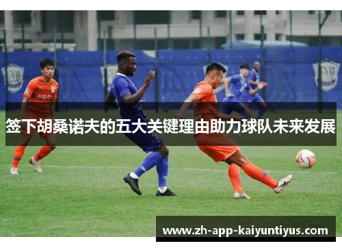 签下胡桑诺夫的五大关键理由助力球队未来发展