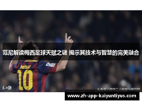 范尼解读梅西足球天赋之谜 揭示其技术与智慧的完美融合
