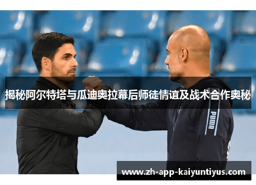 揭秘阿尔特塔与瓜迪奥拉幕后师徒情谊及战术合作奥秘