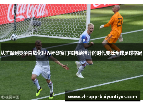 从扩军到竞争白热化世界杯参赛门槛持续抬升的时代变迁全球足球格局