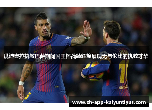 瓜迪奥拉执教巴萨期间国王杯战绩辉煌展现无与伦比的执教才华