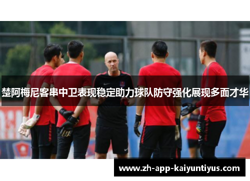 楚阿梅尼客串中卫表现稳定助力球队防守强化展现多面才华 楚阿梅尼客串中卫表现稳定助力球队防守强化展现多面才华