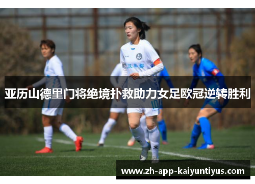 亚历山德里门将绝境扑救助力女足欧冠逆转胜利 亚历山德里门将绝境扑救助力女足欧冠逆转胜利