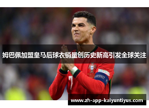 姆巴佩加盟皇马后球衣销量创历史新高引发全球关注 姆巴佩加盟皇马后球衣销量创历史新高引发全球关注